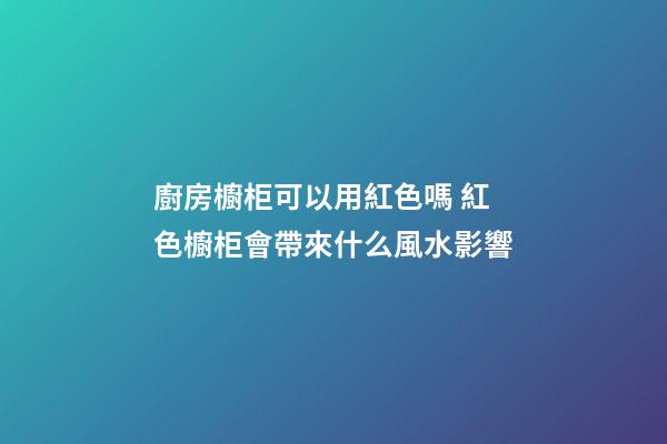 廚房櫥柜可以用紅色嗎 紅色櫥柜會帶來什么風水影響